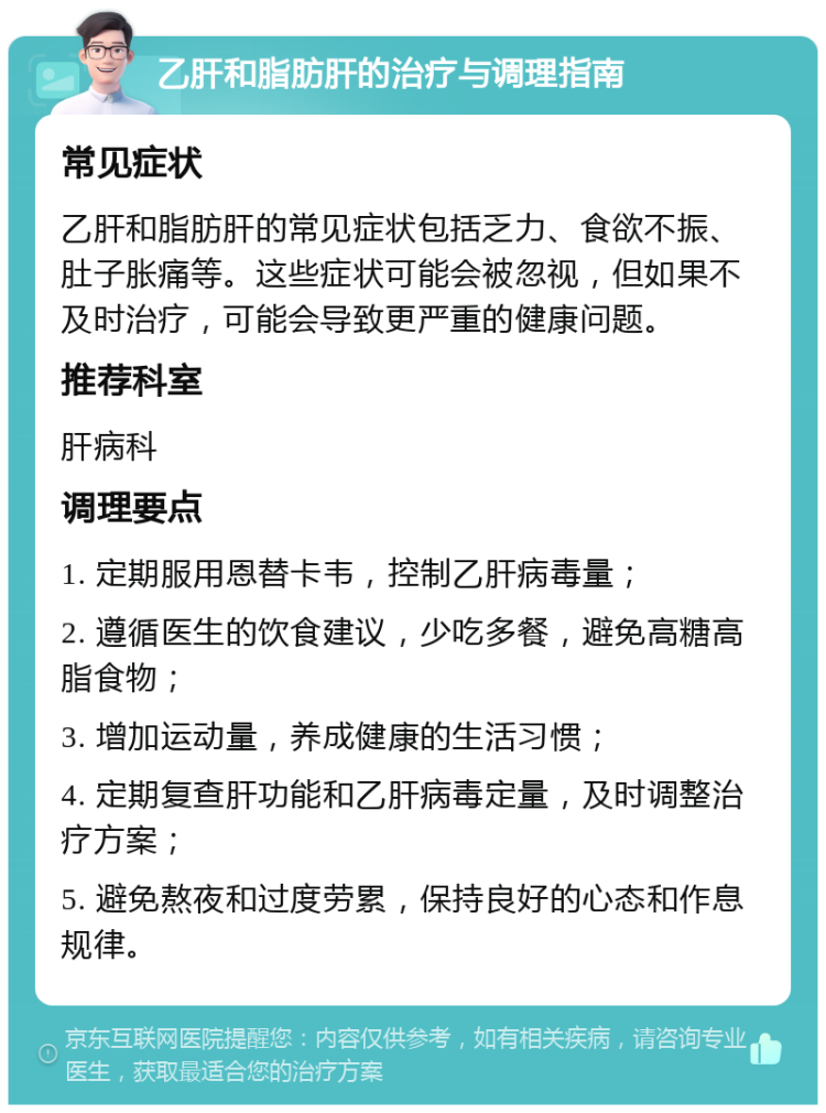 乙肝和脂肪肝的治疗与调理指南 常见症状 乙肝和脂肪肝的常见症状包括乏力、食欲不振、肚子胀痛等。这些症状可能会被忽视，但如果不及时治疗，可能会导致更严重的健康问题。 推荐科室 肝病科 调理要点 1. 定期服用恩替卡韦，控制乙肝病毒量； 2. 遵循医生的饮食建议，少吃多餐，避免高糖高脂食物； 3. 增加运动量，养成健康的生活习惯； 4. 定期复查肝功能和乙肝病毒定量，及时调整治疗方案； 5. 避免熬夜和过度劳累，保持良好的心态和作息规律。