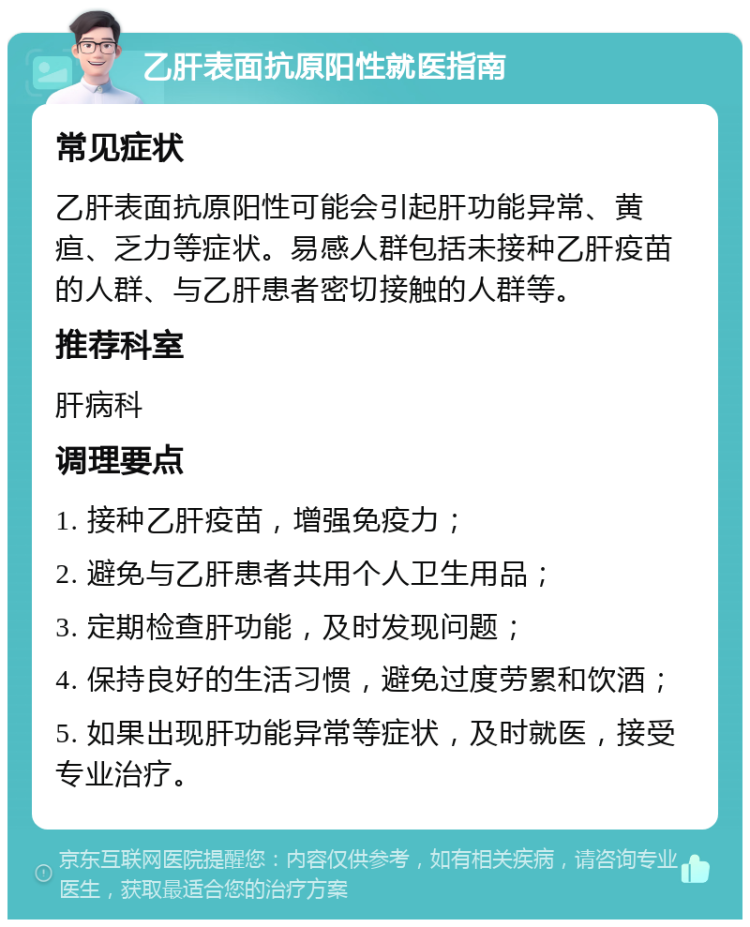 乙肝表面抗原阳性就医指南 常见症状 乙肝表面抗原阳性可能会引起肝功能异常、黄疸、乏力等症状。易感人群包括未接种乙肝疫苗的人群、与乙肝患者密切接触的人群等。 推荐科室 肝病科 调理要点 1. 接种乙肝疫苗，增强免疫力； 2. 避免与乙肝患者共用个人卫生用品； 3. 定期检查肝功能，及时发现问题； 4. 保持良好的生活习惯，避免过度劳累和饮酒； 5. 如果出现肝功能异常等症状，及时就医，接受专业治疗。