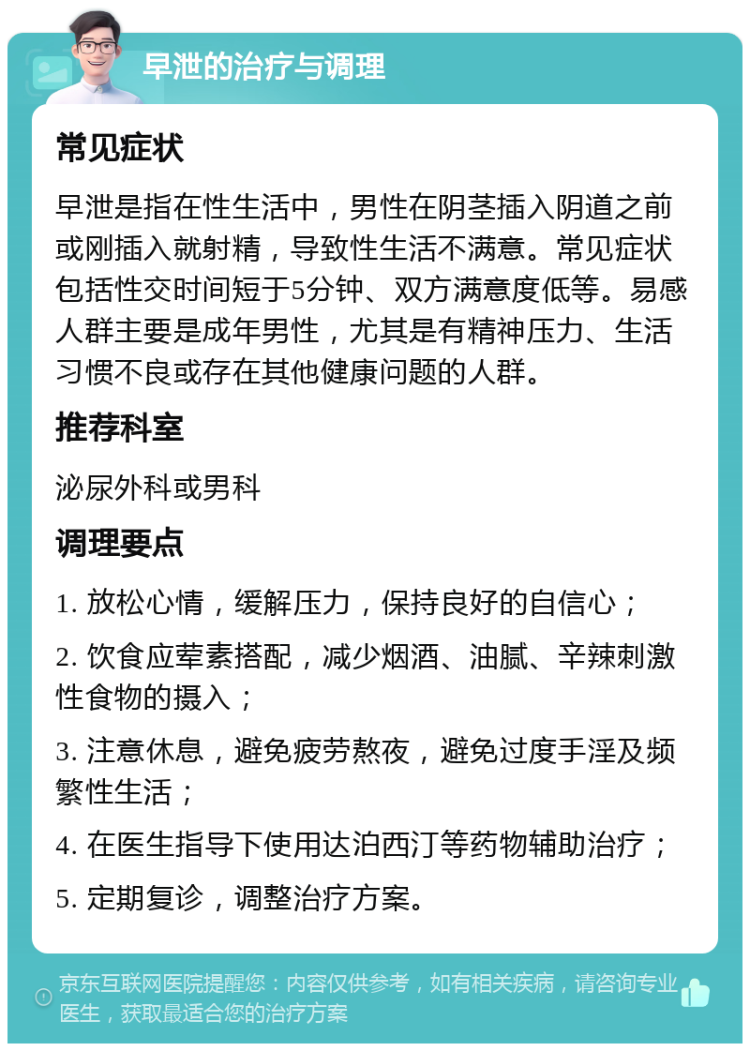 早泄的治疗与调理 常见症状 早泄是指在性生活中，男性在阴茎插入阴道之前或刚插入就射精，导致性生活不满意。常见症状包括性交时间短于5分钟、双方满意度低等。易感人群主要是成年男性，尤其是有精神压力、生活习惯不良或存在其他健康问题的人群。 推荐科室 泌尿外科或男科 调理要点 1. 放松心情，缓解压力，保持良好的自信心； 2. 饮食应荤素搭配，减少烟酒、油腻、辛辣刺激性食物的摄入； 3. 注意休息，避免疲劳熬夜，避免过度手淫及频繁性生活； 4. 在医生指导下使用达泊西汀等药物辅助治疗； 5. 定期复诊，调整治疗方案。