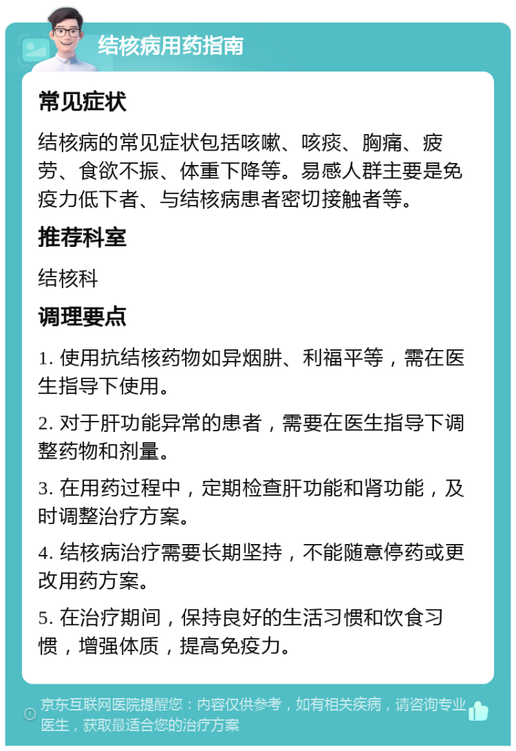 结核病用药指南 常见症状 结核病的常见症状包括咳嗽、咳痰、胸痛、疲劳、食欲不振、体重下降等。易感人群主要是免疫力低下者、与结核病患者密切接触者等。 推荐科室 结核科 调理要点 1. 使用抗结核药物如异烟肼、利福平等，需在医生指导下使用。 2. 对于肝功能异常的患者，需要在医生指导下调整药物和剂量。 3. 在用药过程中，定期检查肝功能和肾功能，及时调整治疗方案。 4. 结核病治疗需要长期坚持，不能随意停药或更改用药方案。 5. 在治疗期间，保持良好的生活习惯和饮食习惯，增强体质，提高免疫力。