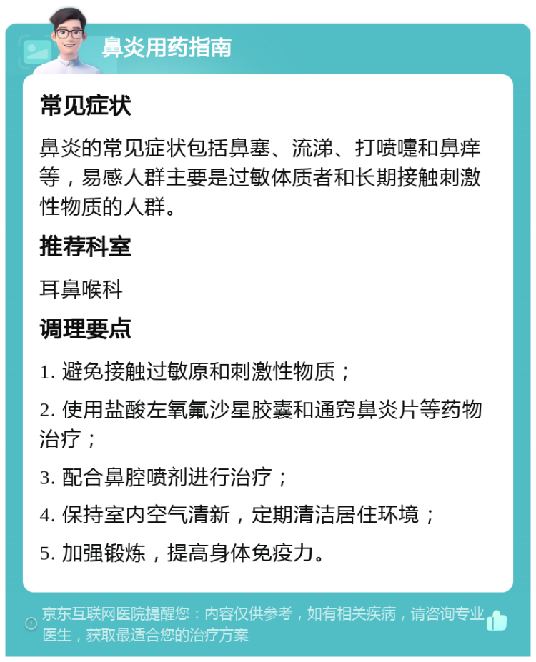 鼻炎用药指南 常见症状 鼻炎的常见症状包括鼻塞、流涕、打喷嚏和鼻痒等，易感人群主要是过敏体质者和长期接触刺激性物质的人群。 推荐科室 耳鼻喉科 调理要点 1. 避免接触过敏原和刺激性物质； 2. 使用盐酸左氧氟沙星胶囊和通窍鼻炎片等药物治疗； 3. 配合鼻腔喷剂进行治疗； 4. 保持室内空气清新，定期清洁居住环境； 5. 加强锻炼，提高身体免疫力。