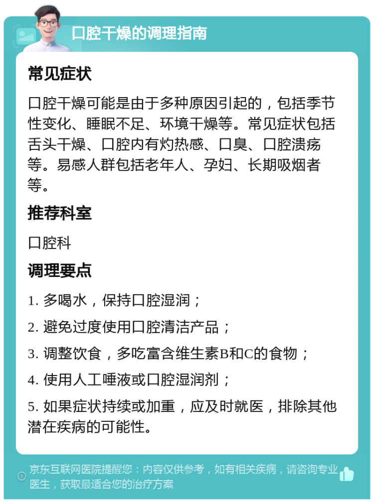 口腔干燥的调理指南 常见症状 口腔干燥可能是由于多种原因引起的，包括季节性变化、睡眠不足、环境干燥等。常见症状包括舌头干燥、口腔内有灼热感、口臭、口腔溃疡等。易感人群包括老年人、孕妇、长期吸烟者等。 推荐科室 口腔科 调理要点 1. 多喝水，保持口腔湿润； 2. 避免过度使用口腔清洁产品； 3. 调整饮食，多吃富含维生素B和C的食物； 4. 使用人工唾液或口腔湿润剂； 5. 如果症状持续或加重，应及时就医，排除其他潜在疾病的可能性。