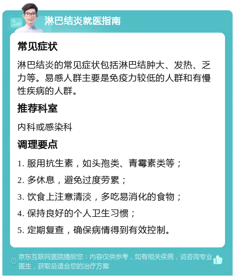 淋巴结炎就医指南 常见症状 淋巴结炎的常见症状包括淋巴结肿大、发热、乏力等。易感人群主要是免疫力较低的人群和有慢性疾病的人群。 推荐科室 内科或感染科 调理要点 1. 服用抗生素，如头孢类、青霉素类等； 2. 多休息，避免过度劳累； 3. 饮食上注意清淡，多吃易消化的食物； 4. 保持良好的个人卫生习惯； 5. 定期复查，确保病情得到有效控制。