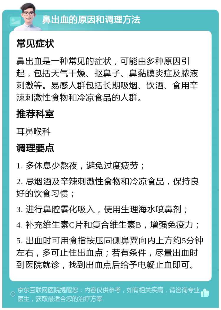 鼻出血的原因和调理方法 常见症状 鼻出血是一种常见的症状，可能由多种原因引起，包括天气干燥、抠鼻子、鼻黏膜炎症及脓液刺激等。易感人群包括长期吸烟、饮酒、食用辛辣刺激性食物和冷凉食品的人群。 推荐科室 耳鼻喉科 调理要点 1. 多休息少熬夜，避免过度疲劳； 2. 忌烟酒及辛辣刺激性食物和冷凉食品，保持良好的饮食习惯； 3. 进行鼻腔雾化吸入，使用生理海水喷鼻剂； 4. 补充维生素C片和复合维生素B，增强免疫力； 5. 出血时可用食指按压同侧鼻翼向内上方约5分钟左右，多可止住出血点；若有条件，尽量出血时到医院就诊，找到出血点后给予电凝止血即可。