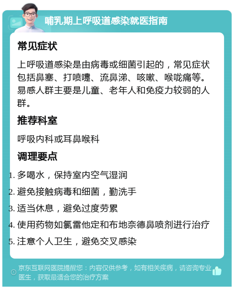 哺乳期上呼吸道感染就医指南 常见症状 上呼吸道感染是由病毒或细菌引起的，常见症状包括鼻塞、打喷嚏、流鼻涕、咳嗽、喉咙痛等。易感人群主要是儿童、老年人和免疫力较弱的人群。 推荐科室 呼吸内科或耳鼻喉科 调理要点 多喝水，保持室内空气湿润 避免接触病毒和细菌，勤洗手 适当休息，避免过度劳累 使用药物如氯雷他定和布地奈德鼻喷剂进行治疗 注意个人卫生，避免交叉感染