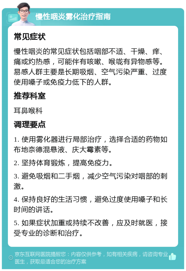 慢性咽炎雾化治疗指南 常见症状 慢性咽炎的常见症状包括咽部不适、干燥、痒、痛或灼热感，可能伴有咳嗽、喉咙有异物感等。易感人群主要是长期吸烟、空气污染严重、过度使用嗓子或免疫力低下的人群。 推荐科室 耳鼻喉科 调理要点 1. 使用雾化器进行局部治疗，选择合适的药物如布地奈德混悬液、庆大霉素等。 2. 坚持体育锻炼，提高免疫力。 3. 避免吸烟和二手烟，减少空气污染对咽部的刺激。 4. 保持良好的生活习惯，避免过度使用嗓子和长时间的讲话。 5. 如果症状加重或持续不改善，应及时就医，接受专业的诊断和治疗。