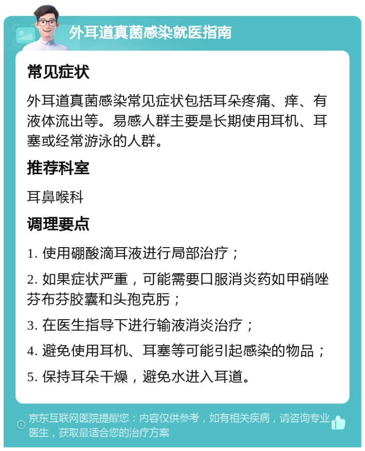 外耳道真菌感染就医指南 常见症状 外耳道真菌感染常见症状包括耳朵疼痛、痒、有液体流出等。易感人群主要是长期使用耳机、耳塞或经常游泳的人群。 推荐科室 耳鼻喉科 调理要点 1. 使用硼酸滴耳液进行局部治疗； 2. 如果症状严重，可能需要口服消炎药如甲硝唑芬布芬胶囊和头孢克肟； 3. 在医生指导下进行输液消炎治疗； 4. 避免使用耳机、耳塞等可能引起感染的物品； 5. 保持耳朵干燥，避免水进入耳道。