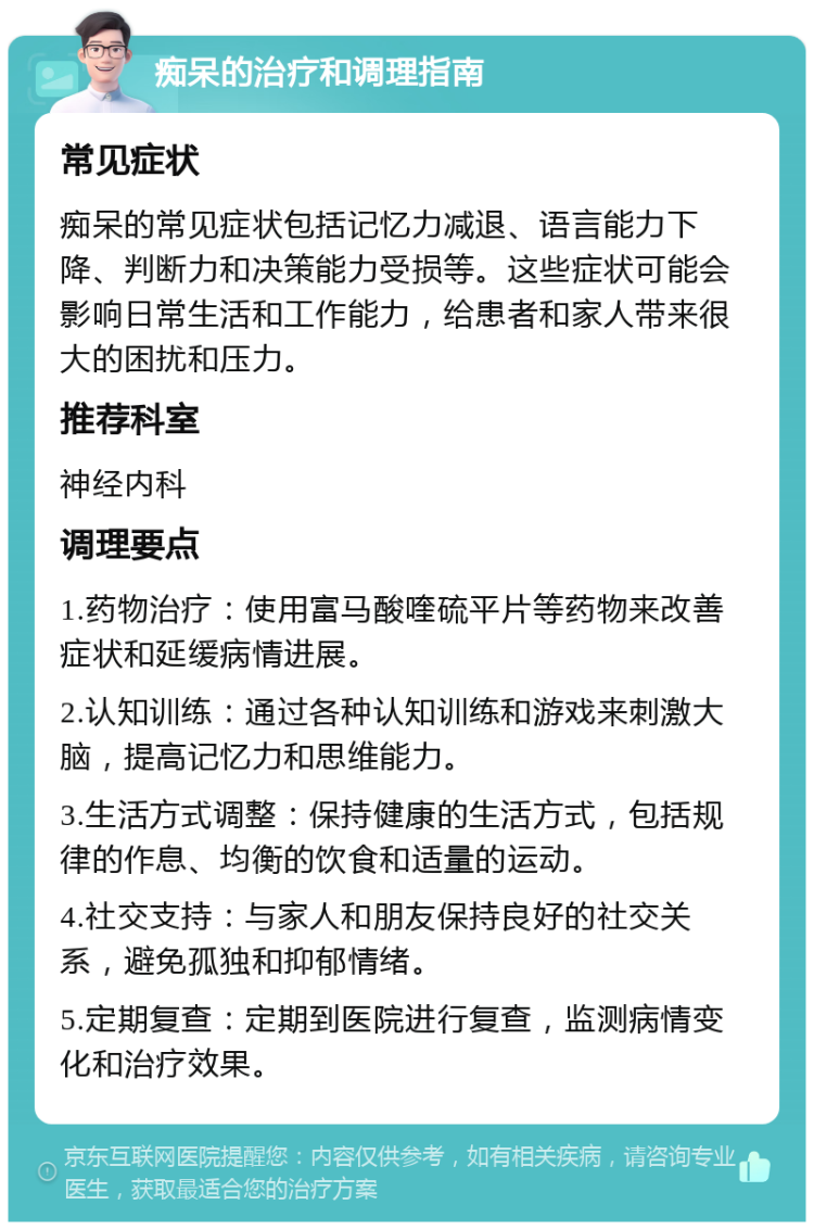 痴呆的治疗和调理指南 常见症状 痴呆的常见症状包括记忆力减退、语言能力下降、判断力和决策能力受损等。这些症状可能会影响日常生活和工作能力，给患者和家人带来很大的困扰和压力。 推荐科室 神经内科 调理要点 1.药物治疗：使用富马酸喹硫平片等药物来改善症状和延缓病情进展。 2.认知训练：通过各种认知训练和游戏来刺激大脑，提高记忆力和思维能力。 3.生活方式调整：保持健康的生活方式，包括规律的作息、均衡的饮食和适量的运动。 4.社交支持：与家人和朋友保持良好的社交关系，避免孤独和抑郁情绪。 5.定期复查：定期到医院进行复查，监测病情变化和治疗效果。