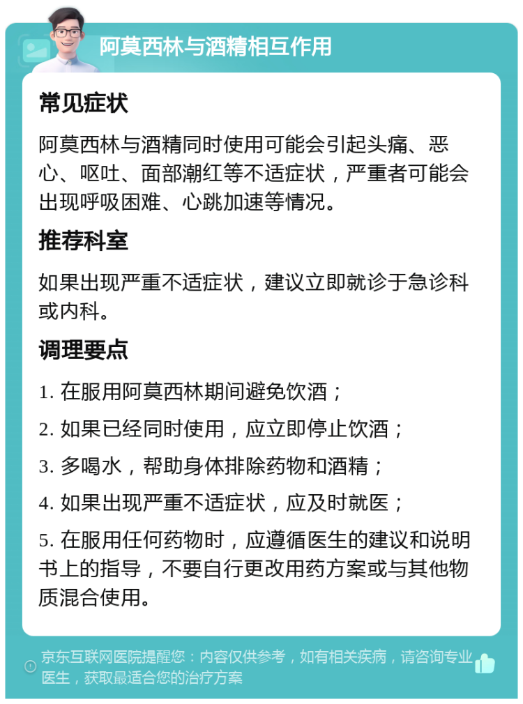 阿莫西林与酒精相互作用 常见症状 阿莫西林与酒精同时使用可能会引起头痛、恶心、呕吐、面部潮红等不适症状，严重者可能会出现呼吸困难、心跳加速等情况。 推荐科室 如果出现严重不适症状，建议立即就诊于急诊科或内科。 调理要点 1. 在服用阿莫西林期间避免饮酒； 2. 如果已经同时使用，应立即停止饮酒； 3. 多喝水，帮助身体排除药物和酒精； 4. 如果出现严重不适症状，应及时就医； 5. 在服用任何药物时，应遵循医生的建议和说明书上的指导，不要自行更改用药方案或与其他物质混合使用。