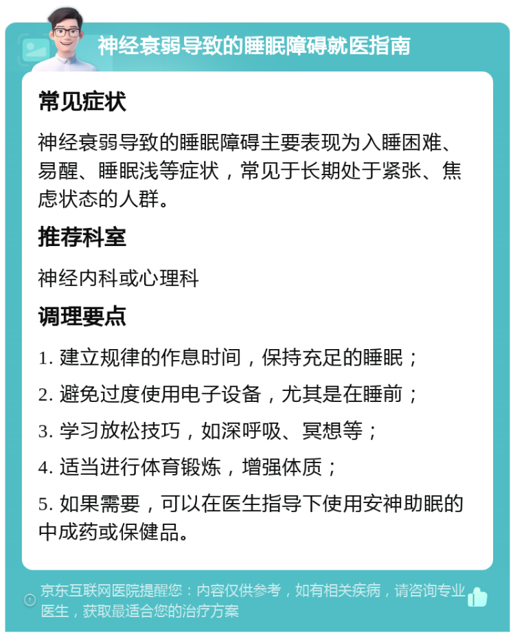 神经衰弱导致的睡眠障碍就医指南 常见症状 神经衰弱导致的睡眠障碍主要表现为入睡困难、易醒、睡眠浅等症状，常见于长期处于紧张、焦虑状态的人群。 推荐科室 神经内科或心理科 调理要点 1. 建立规律的作息时间，保持充足的睡眠； 2. 避免过度使用电子设备，尤其是在睡前； 3. 学习放松技巧，如深呼吸、冥想等； 4. 适当进行体育锻炼，增强体质； 5. 如果需要，可以在医生指导下使用安神助眠的中成药或保健品。