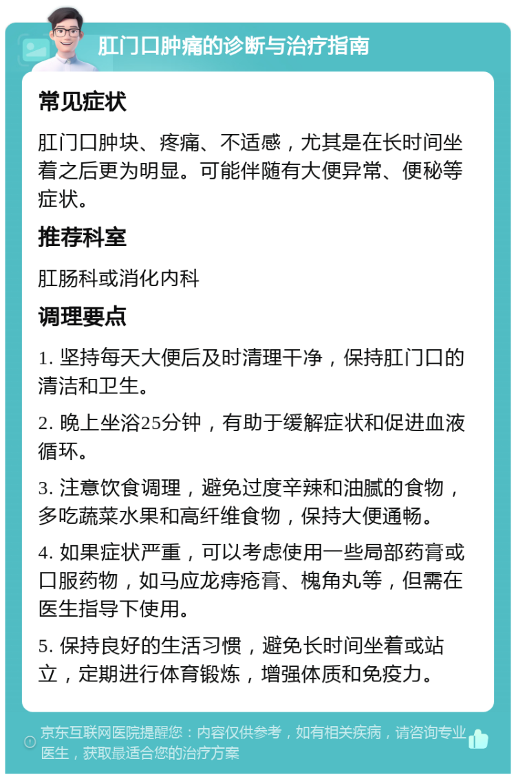 肛门口肿痛的诊断与治疗指南 常见症状 肛门口肿块、疼痛、不适感，尤其是在长时间坐着之后更为明显。可能伴随有大便异常、便秘等症状。 推荐科室 肛肠科或消化内科 调理要点 1. 坚持每天大便后及时清理干净，保持肛门口的清洁和卫生。 2. 晚上坐浴25分钟，有助于缓解症状和促进血液循环。 3. 注意饮食调理，避免过度辛辣和油腻的食物，多吃蔬菜水果和高纤维食物，保持大便通畅。 4. 如果症状严重，可以考虑使用一些局部药膏或口服药物，如马应龙痔疮膏、槐角丸等，但需在医生指导下使用。 5. 保持良好的生活习惯，避免长时间坐着或站立，定期进行体育锻炼，增强体质和免疫力。