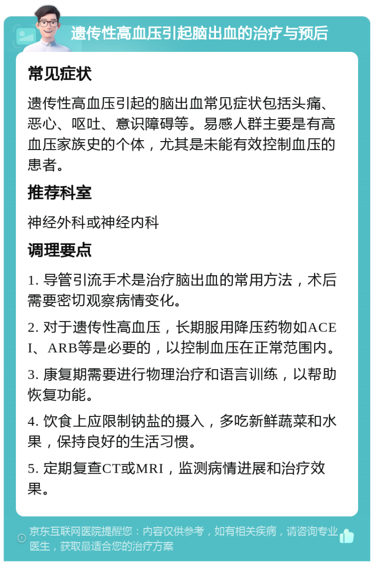 遗传性高血压引起脑出血的治疗与预后 常见症状 遗传性高血压引起的脑出血常见症状包括头痛、恶心、呕吐、意识障碍等。易感人群主要是有高血压家族史的个体，尤其是未能有效控制血压的患者。 推荐科室 神经外科或神经内科 调理要点 1. 导管引流手术是治疗脑出血的常用方法，术后需要密切观察病情变化。 2. 对于遗传性高血压，长期服用降压药物如ACEI、ARB等是必要的，以控制血压在正常范围内。 3. 康复期需要进行物理治疗和语言训练，以帮助恢复功能。 4. 饮食上应限制钠盐的摄入，多吃新鲜蔬菜和水果，保持良好的生活习惯。 5. 定期复查CT或MRI，监测病情进展和治疗效果。