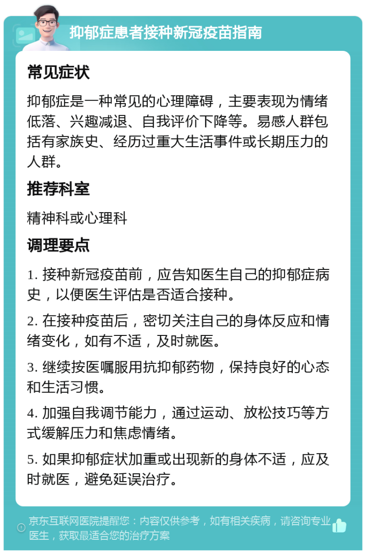 抑郁症患者接种新冠疫苗指南 常见症状 抑郁症是一种常见的心理障碍，主要表现为情绪低落、兴趣减退、自我评价下降等。易感人群包括有家族史、经历过重大生活事件或长期压力的人群。 推荐科室 精神科或心理科 调理要点 1. 接种新冠疫苗前，应告知医生自己的抑郁症病史，以便医生评估是否适合接种。 2. 在接种疫苗后，密切关注自己的身体反应和情绪变化，如有不适，及时就医。 3. 继续按医嘱服用抗抑郁药物，保持良好的心态和生活习惯。 4. 加强自我调节能力，通过运动、放松技巧等方式缓解压力和焦虑情绪。 5. 如果抑郁症状加重或出现新的身体不适，应及时就医，避免延误治疗。