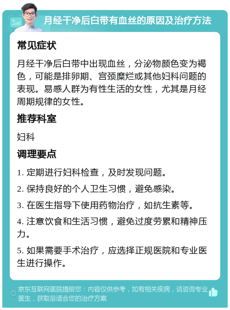 月经干净后白带有血丝的原因及治疗方法 常见症状 月经干净后白带中出现血丝，分泌物颜色变为褐色，可能是排卵期、宫颈糜烂或其他妇科问题的表现。易感人群为有性生活的女性，尤其是月经周期规律的女性。 推荐科室 妇科 调理要点 1. 定期进行妇科检查，及时发现问题。 2. 保持良好的个人卫生习惯，避免感染。 3. 在医生指导下使用药物治疗，如抗生素等。 4. 注意饮食和生活习惯，避免过度劳累和精神压力。 5. 如果需要手术治疗，应选择正规医院和专业医生进行操作。