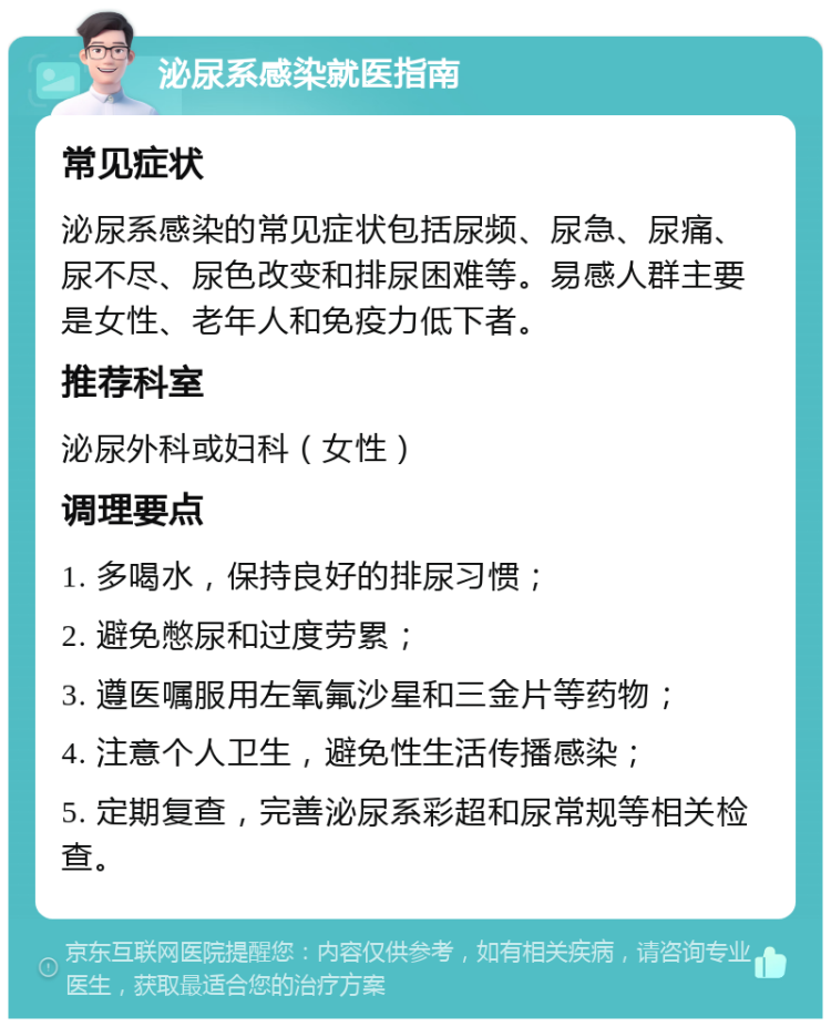 泌尿系感染就医指南 常见症状 泌尿系感染的常见症状包括尿频、尿急、尿痛、尿不尽、尿色改变和排尿困难等。易感人群主要是女性、老年人和免疫力低下者。 推荐科室 泌尿外科或妇科（女性） 调理要点 1. 多喝水，保持良好的排尿习惯； 2. 避免憋尿和过度劳累； 3. 遵医嘱服用左氧氟沙星和三金片等药物； 4. 注意个人卫生，避免性生活传播感染； 5. 定期复查，完善泌尿系彩超和尿常规等相关检查。