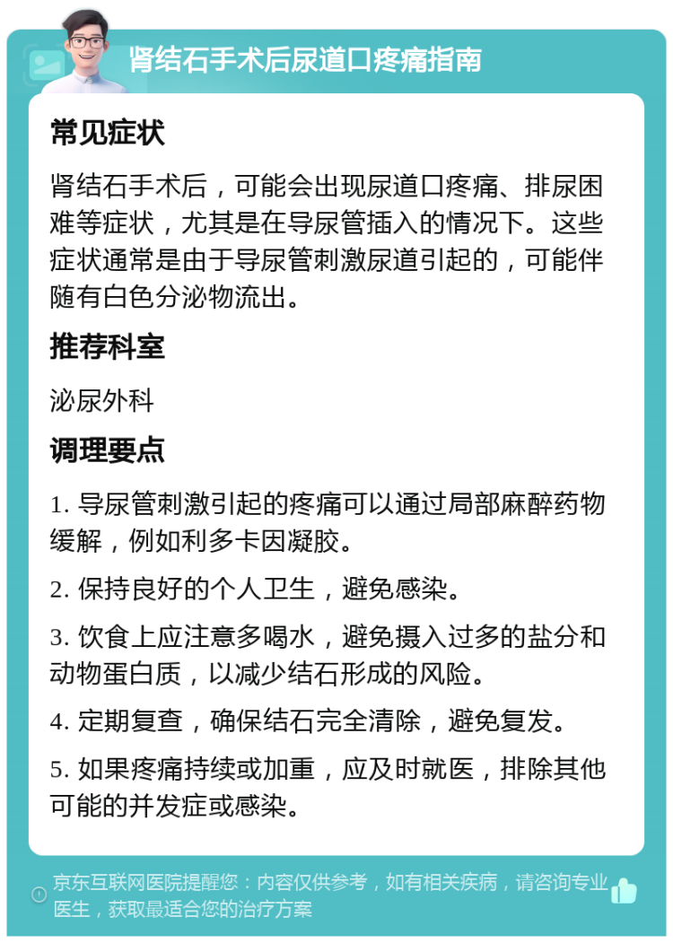 肾结石手术后尿道口疼痛指南 常见症状 肾结石手术后，可能会出现尿道口疼痛、排尿困难等症状，尤其是在导尿管插入的情况下。这些症状通常是由于导尿管刺激尿道引起的，可能伴随有白色分泌物流出。 推荐科室 泌尿外科 调理要点 1. 导尿管刺激引起的疼痛可以通过局部麻醉药物缓解，例如利多卡因凝胶。 2. 保持良好的个人卫生，避免感染。 3. 饮食上应注意多喝水，避免摄入过多的盐分和动物蛋白质，以减少结石形成的风险。 4. 定期复查，确保结石完全清除，避免复发。 5. 如果疼痛持续或加重，应及时就医，排除其他可能的并发症或感染。