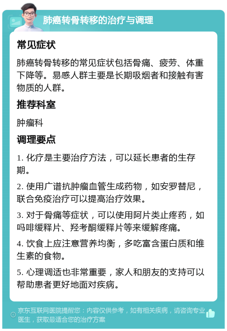 肺癌转骨转移的治疗与调理 常见症状 肺癌转骨转移的常见症状包括骨痛、疲劳、体重下降等。易感人群主要是长期吸烟者和接触有害物质的人群。 推荐科室 肿瘤科 调理要点 1. 化疗是主要治疗方法，可以延长患者的生存期。 2. 使用广谱抗肿瘤血管生成药物，如安罗替尼，联合免疫治疗可以提高治疗效果。 3. 对于骨痛等症状，可以使用阿片类止疼药，如吗啡缓释片、羟考酮缓释片等来缓解疼痛。 4. 饮食上应注意营养均衡，多吃富含蛋白质和维生素的食物。 5. 心理调适也非常重要，家人和朋友的支持可以帮助患者更好地面对疾病。