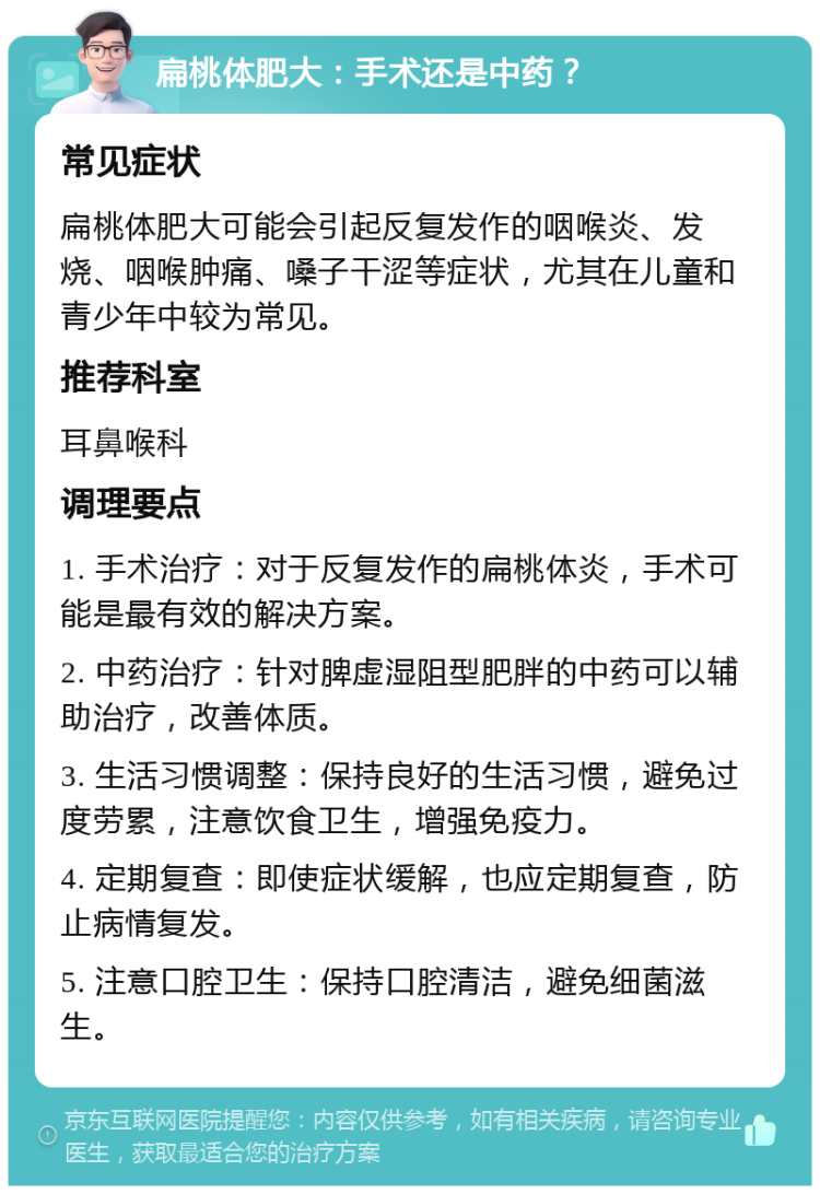 扁桃体肥大：手术还是中药？ 常见症状 扁桃体肥大可能会引起反复发作的咽喉炎、发烧、咽喉肿痛、嗓子干涩等症状，尤其在儿童和青少年中较为常见。 推荐科室 耳鼻喉科 调理要点 1. 手术治疗：对于反复发作的扁桃体炎，手术可能是最有效的解决方案。 2. 中药治疗：针对脾虚湿阻型肥胖的中药可以辅助治疗，改善体质。 3. 生活习惯调整：保持良好的生活习惯，避免过度劳累，注意饮食卫生，增强免疫力。 4. 定期复查：即使症状缓解，也应定期复查，防止病情复发。 5. 注意口腔卫生：保持口腔清洁，避免细菌滋生。