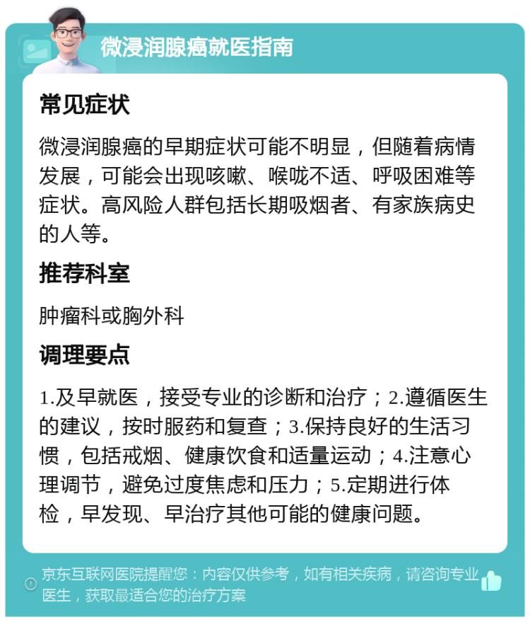 微浸润腺癌就医指南 常见症状 微浸润腺癌的早期症状可能不明显，但随着病情发展，可能会出现咳嗽、喉咙不适、呼吸困难等症状。高风险人群包括长期吸烟者、有家族病史的人等。 推荐科室 肿瘤科或胸外科 调理要点 1.及早就医，接受专业的诊断和治疗；2.遵循医生的建议，按时服药和复查；3.保持良好的生活习惯，包括戒烟、健康饮食和适量运动；4.注意心理调节，避免过度焦虑和压力；5.定期进行体检，早发现、早治疗其他可能的健康问题。