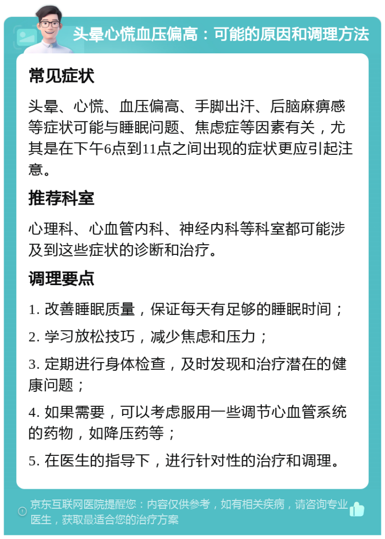 头晕心慌血压偏高：可能的原因和调理方法 常见症状 头晕、心慌、血压偏高、手脚出汗、后脑麻痹感等症状可能与睡眠问题、焦虑症等因素有关，尤其是在下午6点到11点之间出现的症状更应引起注意。 推荐科室 心理科、心血管内科、神经内科等科室都可能涉及到这些症状的诊断和治疗。 调理要点 1. 改善睡眠质量，保证每天有足够的睡眠时间； 2. 学习放松技巧，减少焦虑和压力； 3. 定期进行身体检查，及时发现和治疗潜在的健康问题； 4. 如果需要，可以考虑服用一些调节心血管系统的药物，如降压药等； 5. 在医生的指导下，进行针对性的治疗和调理。