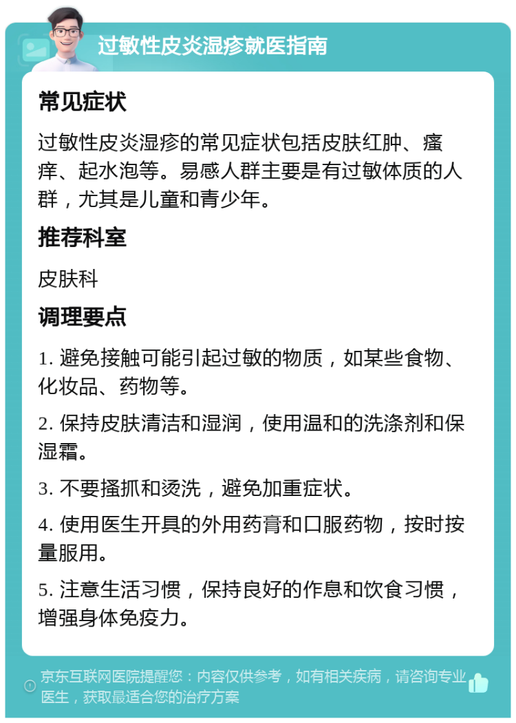 过敏性皮炎湿疹就医指南 常见症状 过敏性皮炎湿疹的常见症状包括皮肤红肿、瘙痒、起水泡等。易感人群主要是有过敏体质的人群，尤其是儿童和青少年。 推荐科室 皮肤科 调理要点 1. 避免接触可能引起过敏的物质，如某些食物、化妆品、药物等。 2. 保持皮肤清洁和湿润，使用温和的洗涤剂和保湿霜。 3. 不要搔抓和烫洗，避免加重症状。 4. 使用医生开具的外用药膏和口服药物，按时按量服用。 5. 注意生活习惯，保持良好的作息和饮食习惯，增强身体免疫力。