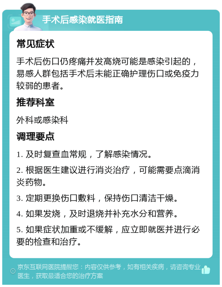 手术后感染就医指南 常见症状 手术后伤口仍疼痛并发高烧可能是感染引起的，易感人群包括手术后未能正确护理伤口或免疫力较弱的患者。 推荐科室 外科或感染科 调理要点 1. 及时复查血常规，了解感染情况。 2. 根据医生建议进行消炎治疗，可能需要点滴消炎药物。 3. 定期更换伤口敷料，保持伤口清洁干燥。 4. 如果发烧，及时退烧并补充水分和营养。 5. 如果症状加重或不缓解，应立即就医并进行必要的检查和治疗。