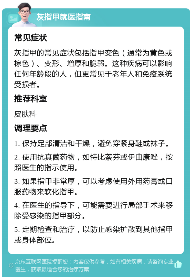 灰指甲就医指南 常见症状 灰指甲的常见症状包括指甲变色（通常为黄色或棕色）、变形、增厚和脆弱。这种疾病可以影响任何年龄段的人，但更常见于老年人和免疫系统受损者。 推荐科室 皮肤科 调理要点 1. 保持足部清洁和干燥，避免穿紧身鞋或袜子。 2. 使用抗真菌药物，如特比萘芬或伊曲康唑，按照医生的指示使用。 3. 如果指甲非常厚，可以考虑使用外用药膏或口服药物来软化指甲。 4. 在医生的指导下，可能需要进行局部手术来移除受感染的指甲部分。 5. 定期检查和治疗，以防止感染扩散到其他指甲或身体部位。