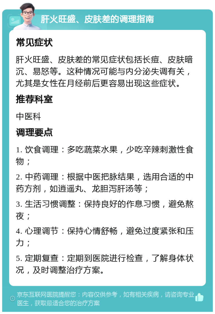 肝火旺盛、皮肤差的调理指南 常见症状 肝火旺盛、皮肤差的常见症状包括长痘、皮肤暗沉、易怒等。这种情况可能与内分泌失调有关，尤其是女性在月经前后更容易出现这些症状。 推荐科室 中医科 调理要点 1. 饮食调理：多吃蔬菜水果，少吃辛辣刺激性食物； 2. 中药调理：根据中医把脉结果，选用合适的中药方剂，如逍遥丸、龙胆泻肝汤等； 3. 生活习惯调整：保持良好的作息习惯，避免熬夜； 4. 心理调节：保持心情舒畅，避免过度紧张和压力； 5. 定期复查：定期到医院进行检查，了解身体状况，及时调整治疗方案。