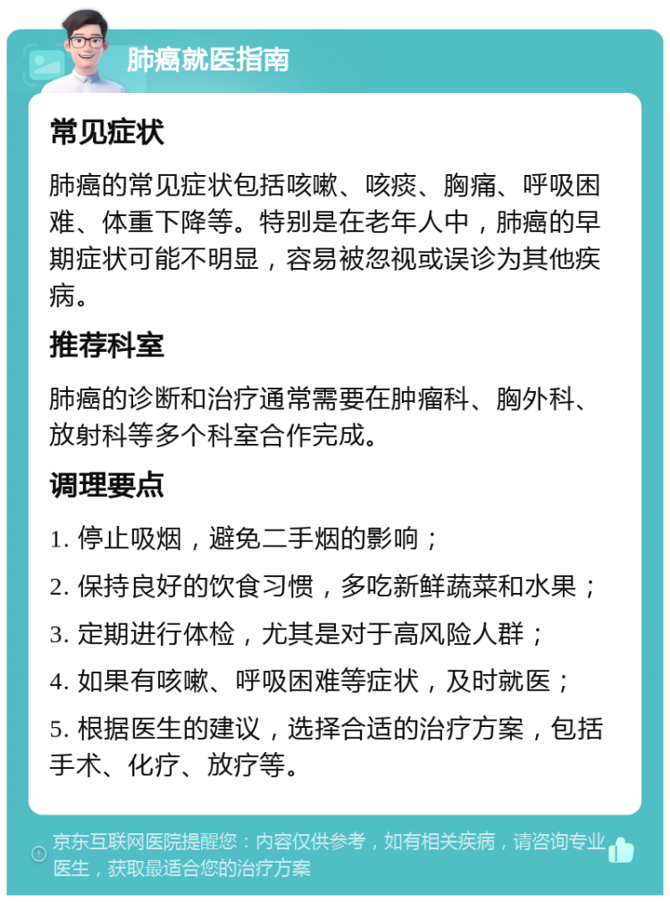 肺癌就医指南 常见症状 肺癌的常见症状包括咳嗽、咳痰、胸痛、呼吸困难、体重下降等。特别是在老年人中，肺癌的早期症状可能不明显，容易被忽视或误诊为其他疾病。 推荐科室 肺癌的诊断和治疗通常需要在肿瘤科、胸外科、放射科等多个科室合作完成。 调理要点 1. 停止吸烟，避免二手烟的影响； 2. 保持良好的饮食习惯，多吃新鲜蔬菜和水果； 3. 定期进行体检，尤其是对于高风险人群； 4. 如果有咳嗽、呼吸困难等症状，及时就医； 5. 根据医生的建议，选择合适的治疗方案，包括手术、化疗、放疗等。