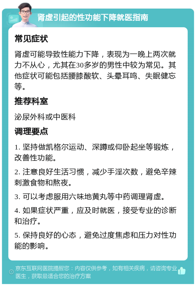 肾虚引起的性功能下降就医指南 常见症状 肾虚可能导致性能力下降，表现为一晚上两次就力不从心，尤其在30多岁的男性中较为常见。其他症状可能包括腰膝酸软、头晕耳鸣、失眠健忘等。 推荐科室 泌尿外科或中医科 调理要点 1. 坚持做凯格尔运动、深蹲或仰卧起坐等锻炼，改善性功能。 2. 注意良好生活习惯，减少手淫次数，避免辛辣刺激食物和熬夜。 3. 可以考虑服用六味地黄丸等中药调理肾虚。 4. 如果症状严重，应及时就医，接受专业的诊断和治疗。 5. 保持良好的心态，避免过度焦虑和压力对性功能的影响。