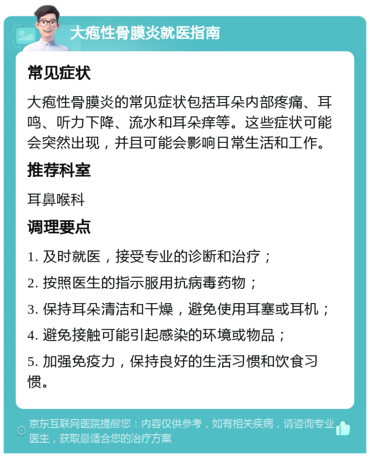 大疱性骨膜炎就医指南 常见症状 大疱性骨膜炎的常见症状包括耳朵内部疼痛、耳鸣、听力下降、流水和耳朵痒等。这些症状可能会突然出现，并且可能会影响日常生活和工作。 推荐科室 耳鼻喉科 调理要点 1. 及时就医，接受专业的诊断和治疗； 2. 按照医生的指示服用抗病毒药物； 3. 保持耳朵清洁和干燥，避免使用耳塞或耳机； 4. 避免接触可能引起感染的环境或物品； 5. 加强免疫力，保持良好的生活习惯和饮食习惯。