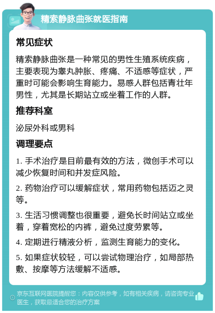 精索静脉曲张就医指南 常见症状 精索静脉曲张是一种常见的男性生殖系统疾病，主要表现为睾丸肿胀、疼痛、不适感等症状，严重时可能会影响生育能力。易感人群包括青壮年男性，尤其是长期站立或坐着工作的人群。 推荐科室 泌尿外科或男科 调理要点 1. 手术治疗是目前最有效的方法，微创手术可以减少恢复时间和并发症风险。 2. 药物治疗可以缓解症状，常用药物包括迈之灵等。 3. 生活习惯调整也很重要，避免长时间站立或坐着，穿着宽松的内裤，避免过度劳累等。 4. 定期进行精液分析，监测生育能力的变化。 5. 如果症状较轻，可以尝试物理治疗，如局部热敷、按摩等方法缓解不适感。