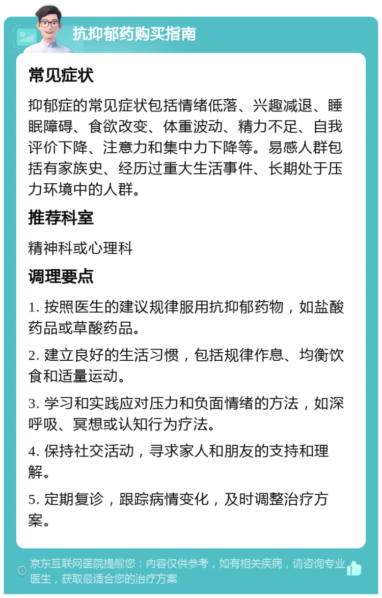 抗抑郁药购买指南 常见症状 抑郁症的常见症状包括情绪低落、兴趣减退、睡眠障碍、食欲改变、体重波动、精力不足、自我评价下降、注意力和集中力下降等。易感人群包括有家族史、经历过重大生活事件、长期处于压力环境中的人群。 推荐科室 精神科或心理科 调理要点 1. 按照医生的建议规律服用抗抑郁药物，如盐酸药品或草酸药品。 2. 建立良好的生活习惯，包括规律作息、均衡饮食和适量运动。 3. 学习和实践应对压力和负面情绪的方法，如深呼吸、冥想或认知行为疗法。 4. 保持社交活动，寻求家人和朋友的支持和理解。 5. 定期复诊，跟踪病情变化，及时调整治疗方案。