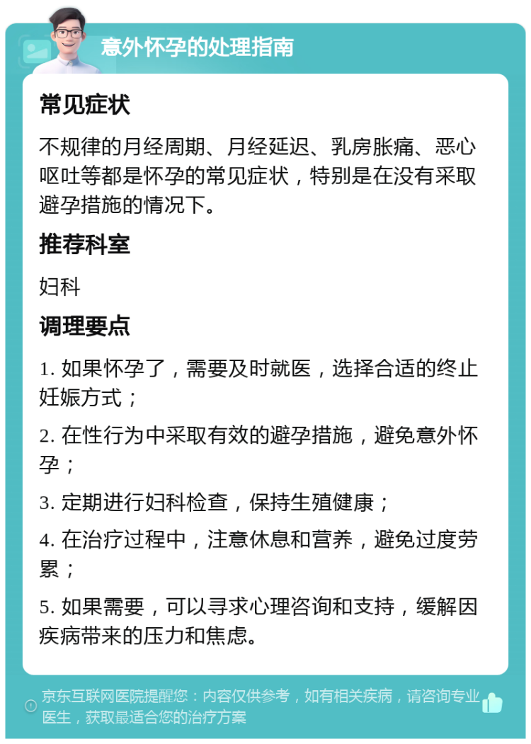 意外怀孕的处理指南 常见症状 不规律的月经周期、月经延迟、乳房胀痛、恶心呕吐等都是怀孕的常见症状，特别是在没有采取避孕措施的情况下。 推荐科室 妇科 调理要点 1. 如果怀孕了，需要及时就医，选择合适的终止妊娠方式； 2. 在性行为中采取有效的避孕措施，避免意外怀孕； 3. 定期进行妇科检查，保持生殖健康； 4. 在治疗过程中，注意休息和营养，避免过度劳累； 5. 如果需要，可以寻求心理咨询和支持，缓解因疾病带来的压力和焦虑。