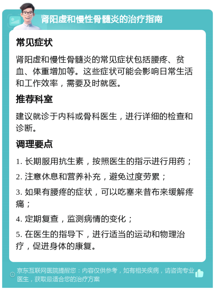 肾阳虚和慢性骨髓炎的治疗指南 常见症状 肾阳虚和慢性骨髓炎的常见症状包括腰疼、贫血、体重增加等。这些症状可能会影响日常生活和工作效率，需要及时就医。 推荐科室 建议就诊于内科或骨科医生，进行详细的检查和诊断。 调理要点 1. 长期服用抗生素，按照医生的指示进行用药； 2. 注意休息和营养补充，避免过度劳累； 3. 如果有腰疼的症状，可以吃塞来昔布来缓解疼痛； 4. 定期复查，监测病情的变化； 5. 在医生的指导下，进行适当的运动和物理治疗，促进身体的康复。