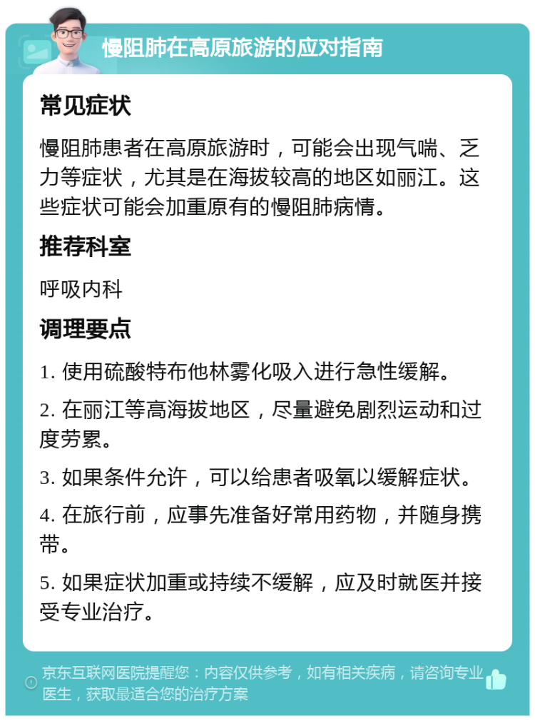 慢阻肺在高原旅游的应对指南 常见症状 慢阻肺患者在高原旅游时，可能会出现气喘、乏力等症状，尤其是在海拔较高的地区如丽江。这些症状可能会加重原有的慢阻肺病情。 推荐科室 呼吸内科 调理要点 1. 使用硫酸特布他林雾化吸入进行急性缓解。 2. 在丽江等高海拔地区，尽量避免剧烈运动和过度劳累。 3. 如果条件允许，可以给患者吸氧以缓解症状。 4. 在旅行前，应事先准备好常用药物，并随身携带。 5. 如果症状加重或持续不缓解，应及时就医并接受专业治疗。