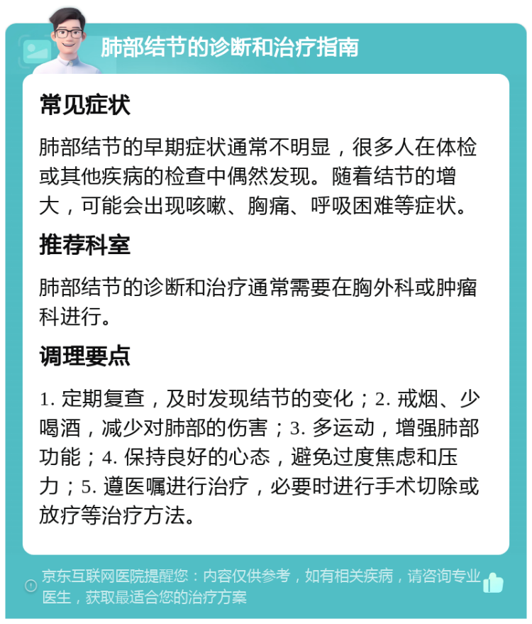 肺部结节的诊断和治疗指南 常见症状 肺部结节的早期症状通常不明显，很多人在体检或其他疾病的检查中偶然发现。随着结节的增大，可能会出现咳嗽、胸痛、呼吸困难等症状。 推荐科室 肺部结节的诊断和治疗通常需要在胸外科或肿瘤科进行。 调理要点 1. 定期复查，及时发现结节的变化；2. 戒烟、少喝酒，减少对肺部的伤害；3. 多运动，增强肺部功能；4. 保持良好的心态，避免过度焦虑和压力；5. 遵医嘱进行治疗，必要时进行手术切除或放疗等治疗方法。