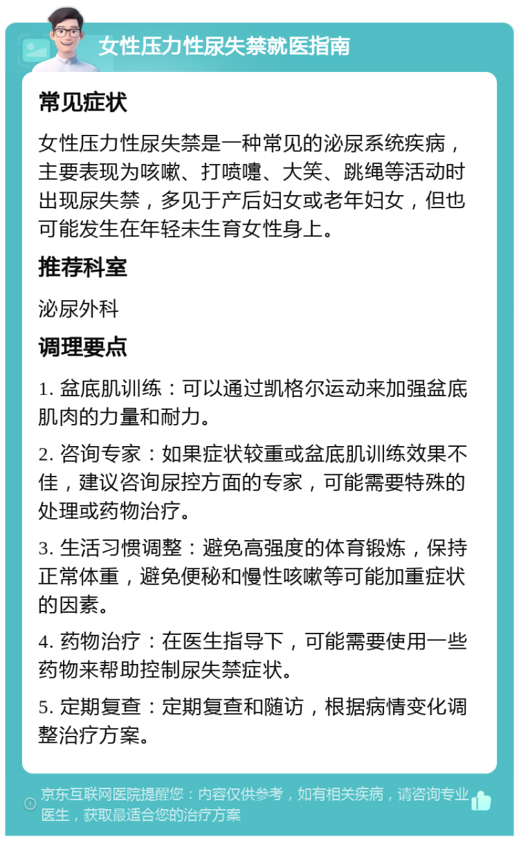 女性压力性尿失禁就医指南 常见症状 女性压力性尿失禁是一种常见的泌尿系统疾病，主要表现为咳嗽、打喷嚏、大笑、跳绳等活动时出现尿失禁，多见于产后妇女或老年妇女，但也可能发生在年轻未生育女性身上。 推荐科室 泌尿外科 调理要点 1. 盆底肌训练：可以通过凯格尔运动来加强盆底肌肉的力量和耐力。 2. 咨询专家：如果症状较重或盆底肌训练效果不佳，建议咨询尿控方面的专家，可能需要特殊的处理或药物治疗。 3. 生活习惯调整：避免高强度的体育锻炼，保持正常体重，避免便秘和慢性咳嗽等可能加重症状的因素。 4. 药物治疗：在医生指导下，可能需要使用一些药物来帮助控制尿失禁症状。 5. 定期复查：定期复查和随访，根据病情变化调整治疗方案。