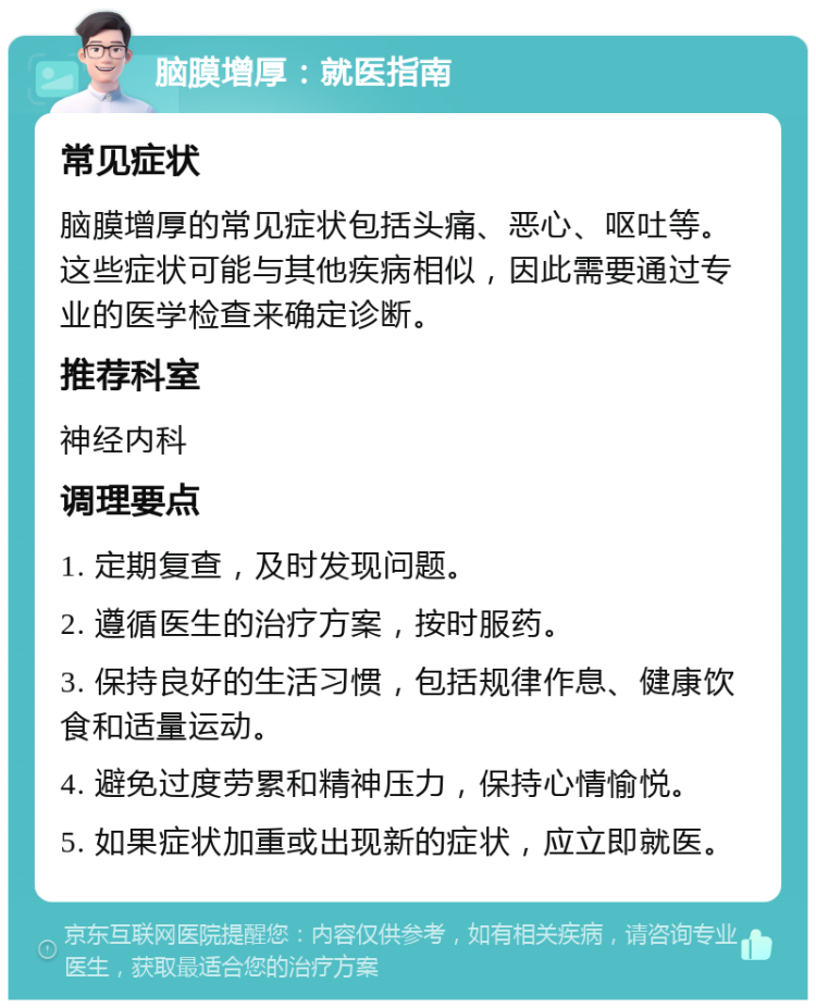 脑膜增厚：就医指南 常见症状 脑膜增厚的常见症状包括头痛、恶心、呕吐等。这些症状可能与其他疾病相似，因此需要通过专业的医学检查来确定诊断。 推荐科室 神经内科 调理要点 1. 定期复查，及时发现问题。 2. 遵循医生的治疗方案，按时服药。 3. 保持良好的生活习惯，包括规律作息、健康饮食和适量运动。 4. 避免过度劳累和精神压力，保持心情愉悦。 5. 如果症状加重或出现新的症状，应立即就医。