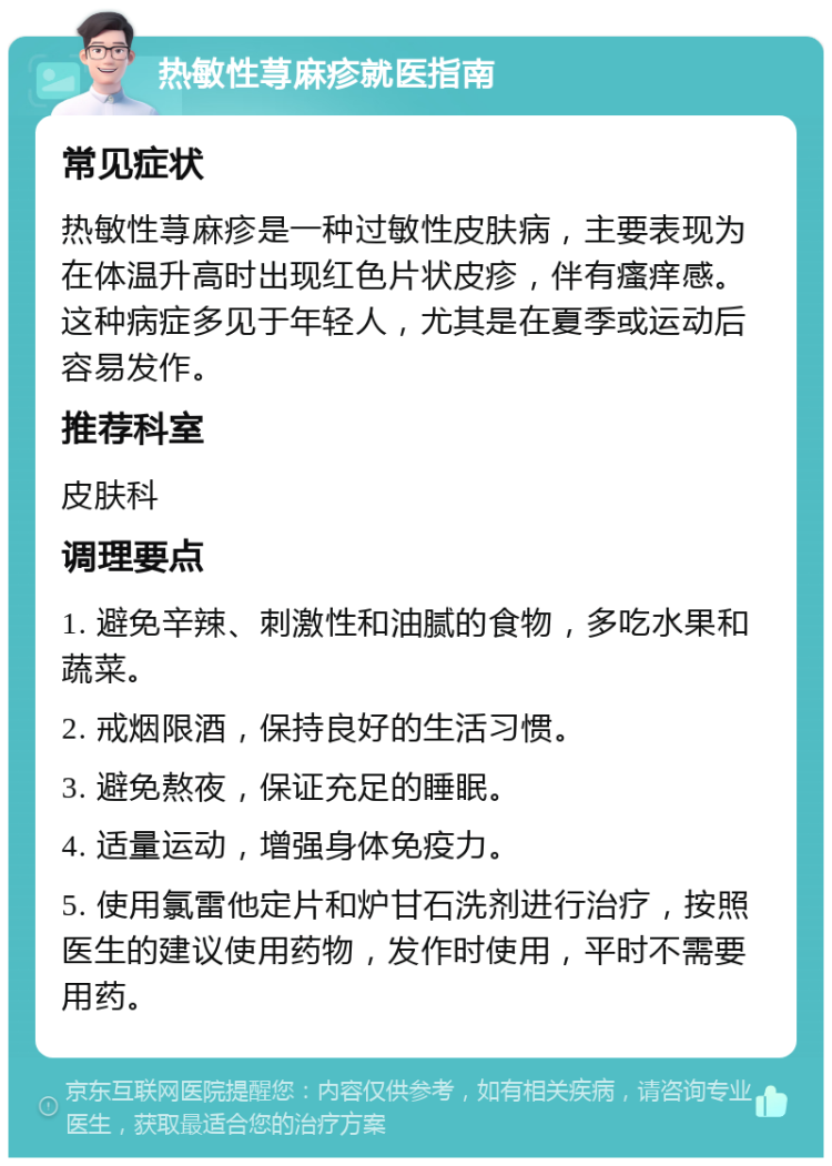 热敏性荨麻疹就医指南 常见症状 热敏性荨麻疹是一种过敏性皮肤病，主要表现为在体温升高时出现红色片状皮疹，伴有瘙痒感。这种病症多见于年轻人，尤其是在夏季或运动后容易发作。 推荐科室 皮肤科 调理要点 1. 避免辛辣、刺激性和油腻的食物，多吃水果和蔬菜。 2. 戒烟限酒，保持良好的生活习惯。 3. 避免熬夜，保证充足的睡眠。 4. 适量运动，增强身体免疫力。 5. 使用氯雷他定片和炉甘石洗剂进行治疗，按照医生的建议使用药物，发作时使用，平时不需要用药。