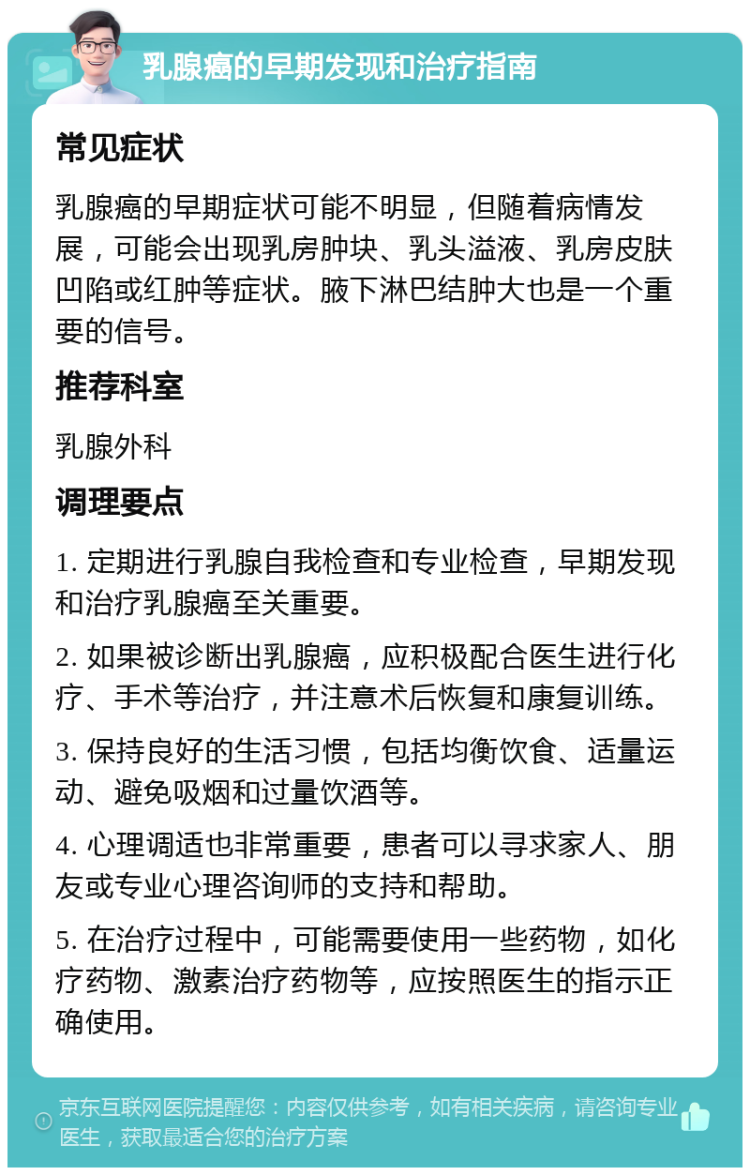 乳腺癌的早期发现和治疗指南 常见症状 乳腺癌的早期症状可能不明显，但随着病情发展，可能会出现乳房肿块、乳头溢液、乳房皮肤凹陷或红肿等症状。腋下淋巴结肿大也是一个重要的信号。 推荐科室 乳腺外科 调理要点 1. 定期进行乳腺自我检查和专业检查，早期发现和治疗乳腺癌至关重要。 2. 如果被诊断出乳腺癌，应积极配合医生进行化疗、手术等治疗，并注意术后恢复和康复训练。 3. 保持良好的生活习惯，包括均衡饮食、适量运动、避免吸烟和过量饮酒等。 4. 心理调适也非常重要，患者可以寻求家人、朋友或专业心理咨询师的支持和帮助。 5. 在治疗过程中，可能需要使用一些药物，如化疗药物、激素治疗药物等，应按照医生的指示正确使用。