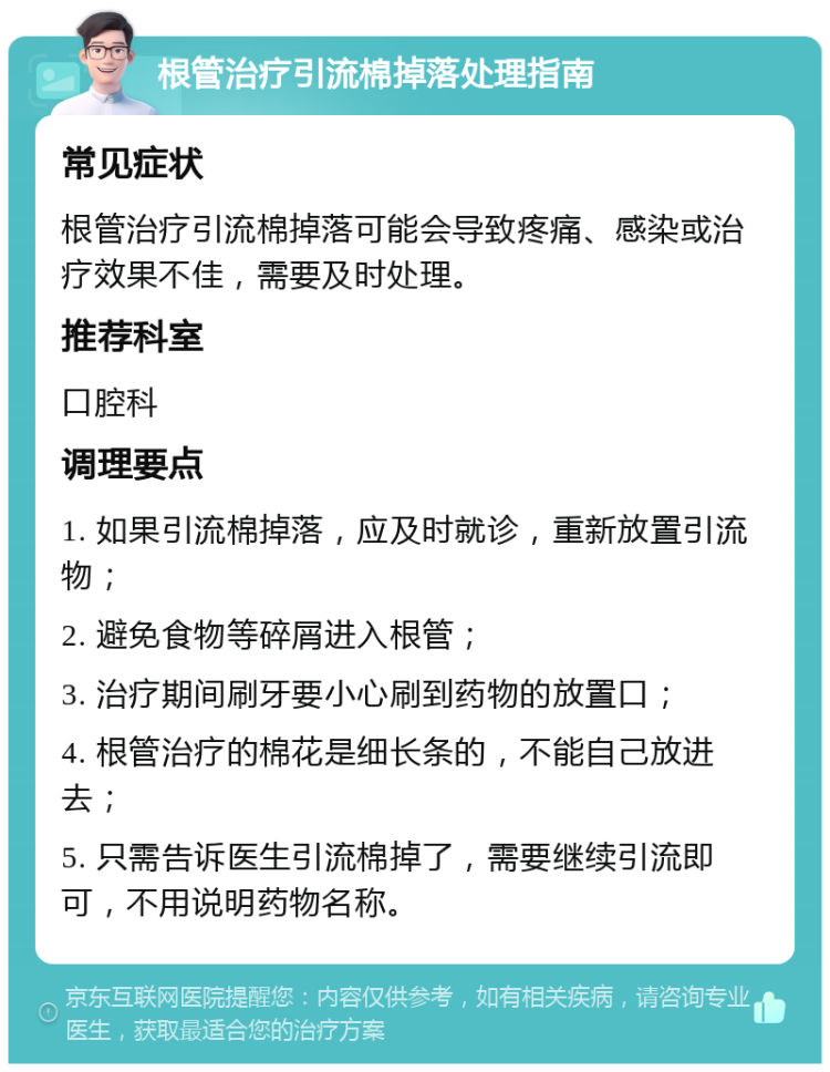 根管治疗引流棉掉落处理指南 常见症状 根管治疗引流棉掉落可能会导致疼痛、感染或治疗效果不佳，需要及时处理。 推荐科室 口腔科 调理要点 1. 如果引流棉掉落，应及时就诊，重新放置引流物； 2. 避免食物等碎屑进入根管； 3. 治疗期间刷牙要小心刷到药物的放置口； 4. 根管治疗的棉花是细长条的，不能自己放进去； 5. 只需告诉医生引流棉掉了，需要继续引流即可，不用说明药物名称。