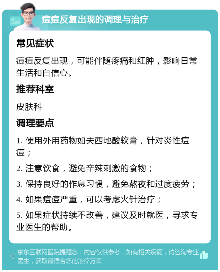 痘痘反复出现的调理与治疗 常见症状 痘痘反复出现，可能伴随疼痛和红肿，影响日常生活和自信心。 推荐科室 皮肤科 调理要点 1. 使用外用药物如夫西地酸软膏，针对炎性痘痘； 2. 注意饮食，避免辛辣刺激的食物； 3. 保持良好的作息习惯，避免熬夜和过度疲劳； 4. 如果痘痘严重，可以考虑火针治疗； 5. 如果症状持续不改善，建议及时就医，寻求专业医生的帮助。