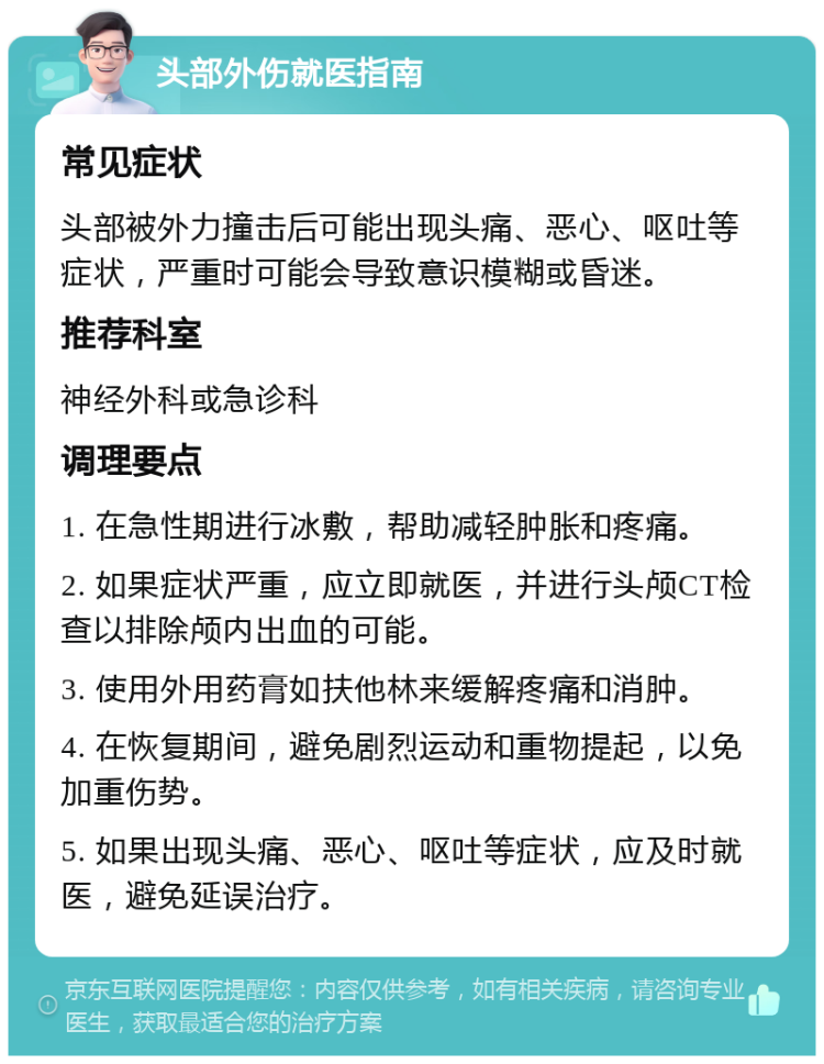 头部外伤就医指南 常见症状 头部被外力撞击后可能出现头痛、恶心、呕吐等症状，严重时可能会导致意识模糊或昏迷。 推荐科室 神经外科或急诊科 调理要点 1. 在急性期进行冰敷，帮助减轻肿胀和疼痛。 2. 如果症状严重，应立即就医，并进行头颅CT检查以排除颅内出血的可能。 3. 使用外用药膏如扶他林来缓解疼痛和消肿。 4. 在恢复期间，避免剧烈运动和重物提起，以免加重伤势。 5. 如果出现头痛、恶心、呕吐等症状，应及时就医，避免延误治疗。