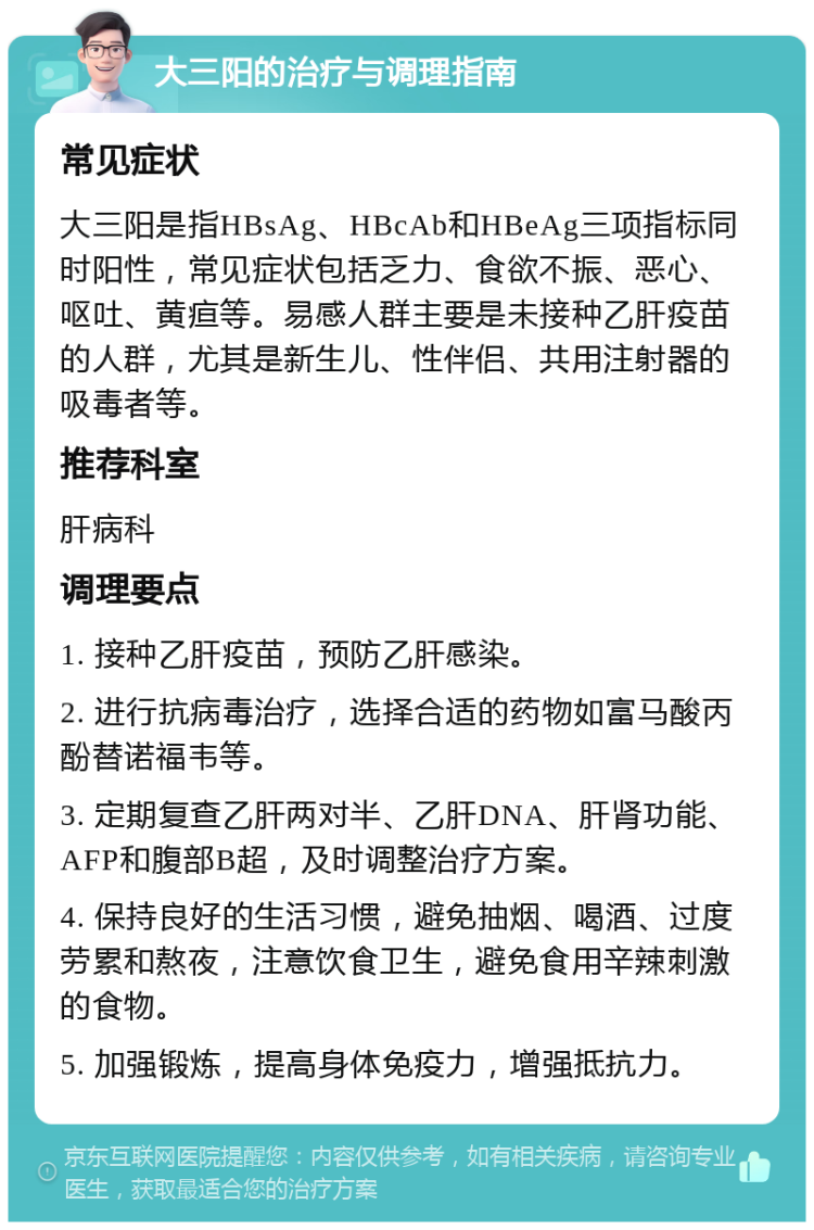 大三阳的治疗与调理指南 常见症状 大三阳是指HBsAg、HBcAb和HBeAg三项指标同时阳性，常见症状包括乏力、食欲不振、恶心、呕吐、黄疸等。易感人群主要是未接种乙肝疫苗的人群，尤其是新生儿、性伴侣、共用注射器的吸毒者等。 推荐科室 肝病科 调理要点 1. 接种乙肝疫苗，预防乙肝感染。 2. 进行抗病毒治疗，选择合适的药物如富马酸丙酚替诺福韦等。 3. 定期复查乙肝两对半、乙肝DNA、肝肾功能、AFP和腹部B超，及时调整治疗方案。 4. 保持良好的生活习惯，避免抽烟、喝酒、过度劳累和熬夜，注意饮食卫生，避免食用辛辣刺激的食物。 5. 加强锻炼，提高身体免疫力，增强抵抗力。