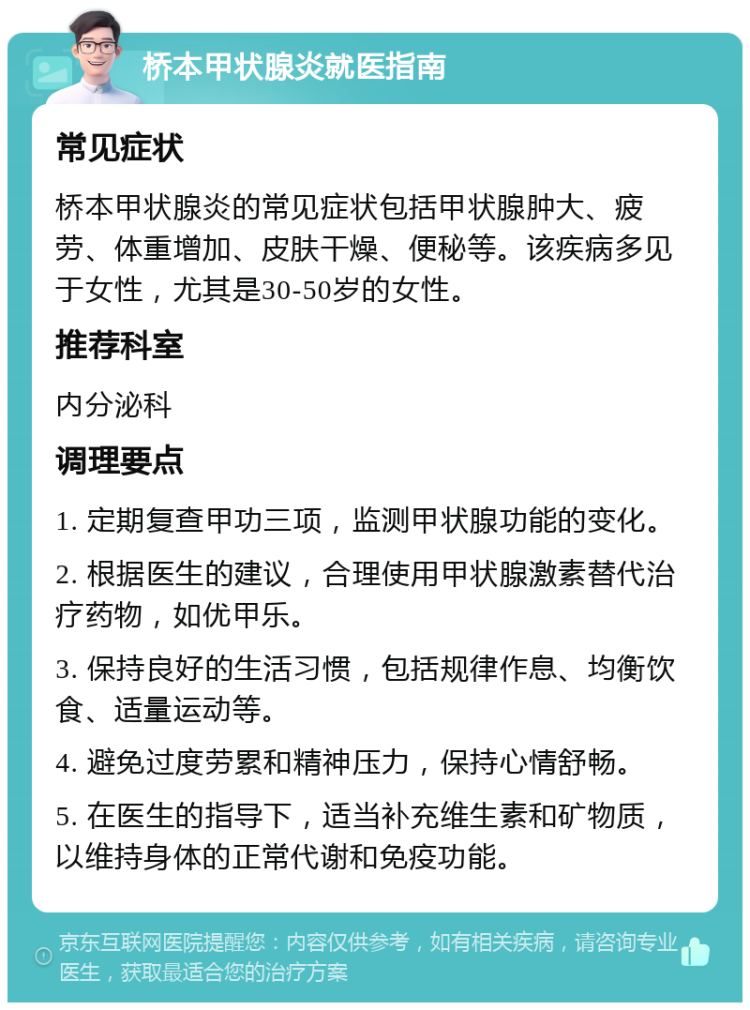 桥本甲状腺炎就医指南 常见症状 桥本甲状腺炎的常见症状包括甲状腺肿大、疲劳、体重增加、皮肤干燥、便秘等。该疾病多见于女性，尤其是30-50岁的女性。 推荐科室 内分泌科 调理要点 1. 定期复查甲功三项，监测甲状腺功能的变化。 2. 根据医生的建议，合理使用甲状腺激素替代治疗药物，如优甲乐。 3. 保持良好的生活习惯，包括规律作息、均衡饮食、适量运动等。 4. 避免过度劳累和精神压力，保持心情舒畅。 5. 在医生的指导下，适当补充维生素和矿物质，以维持身体的正常代谢和免疫功能。