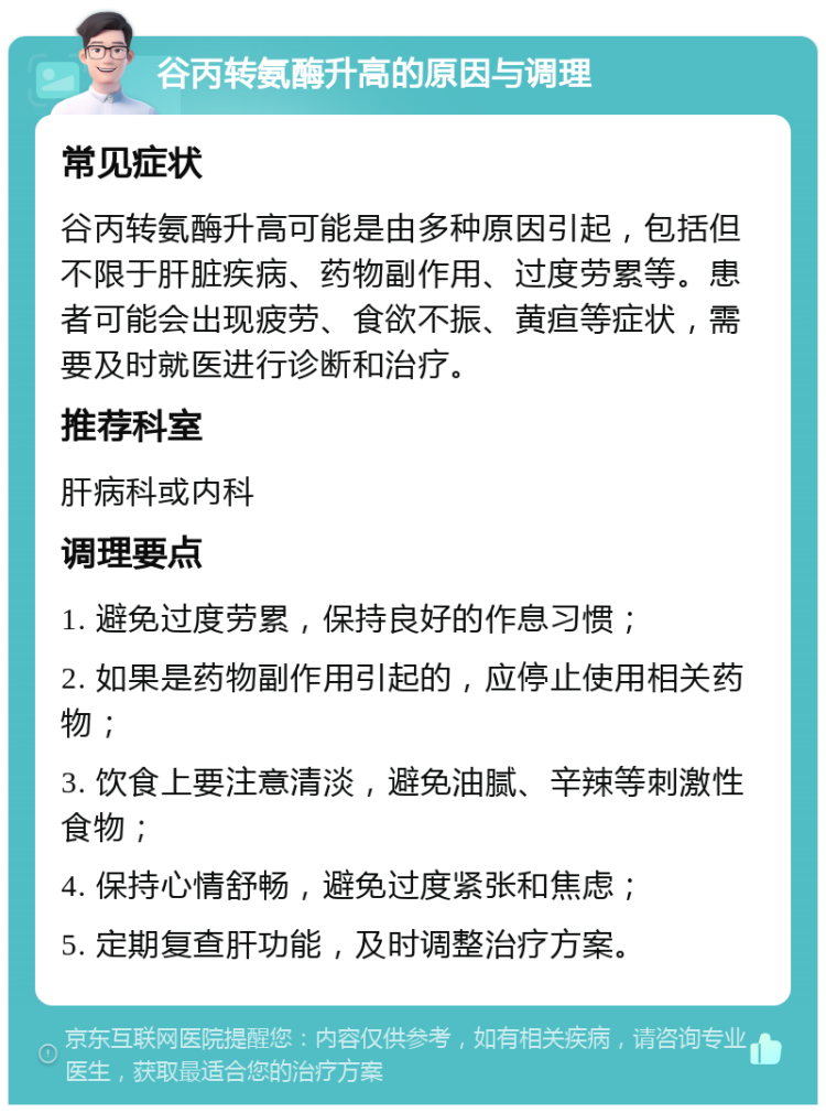 谷丙转氨酶升高的原因与调理 常见症状 谷丙转氨酶升高可能是由多种原因引起，包括但不限于肝脏疾病、药物副作用、过度劳累等。患者可能会出现疲劳、食欲不振、黄疸等症状，需要及时就医进行诊断和治疗。 推荐科室 肝病科或内科 调理要点 1. 避免过度劳累，保持良好的作息习惯； 2. 如果是药物副作用引起的，应停止使用相关药物； 3. 饮食上要注意清淡，避免油腻、辛辣等刺激性食物； 4. 保持心情舒畅，避免过度紧张和焦虑； 5. 定期复查肝功能，及时调整治疗方案。