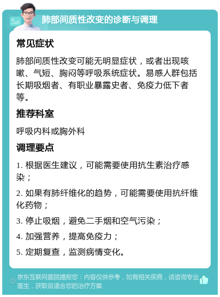 肺部间质性改变的诊断与调理 常见症状 肺部间质性改变可能无明显症状，或者出现咳嗽、气短、胸闷等呼吸系统症状。易感人群包括长期吸烟者、有职业暴露史者、免疫力低下者等。 推荐科室 呼吸内科或胸外科 调理要点 1. 根据医生建议，可能需要使用抗生素治疗感染； 2. 如果有肺纤维化的趋势，可能需要使用抗纤维化药物； 3. 停止吸烟，避免二手烟和空气污染； 4. 加强营养，提高免疫力； 5. 定期复查，监测病情变化。