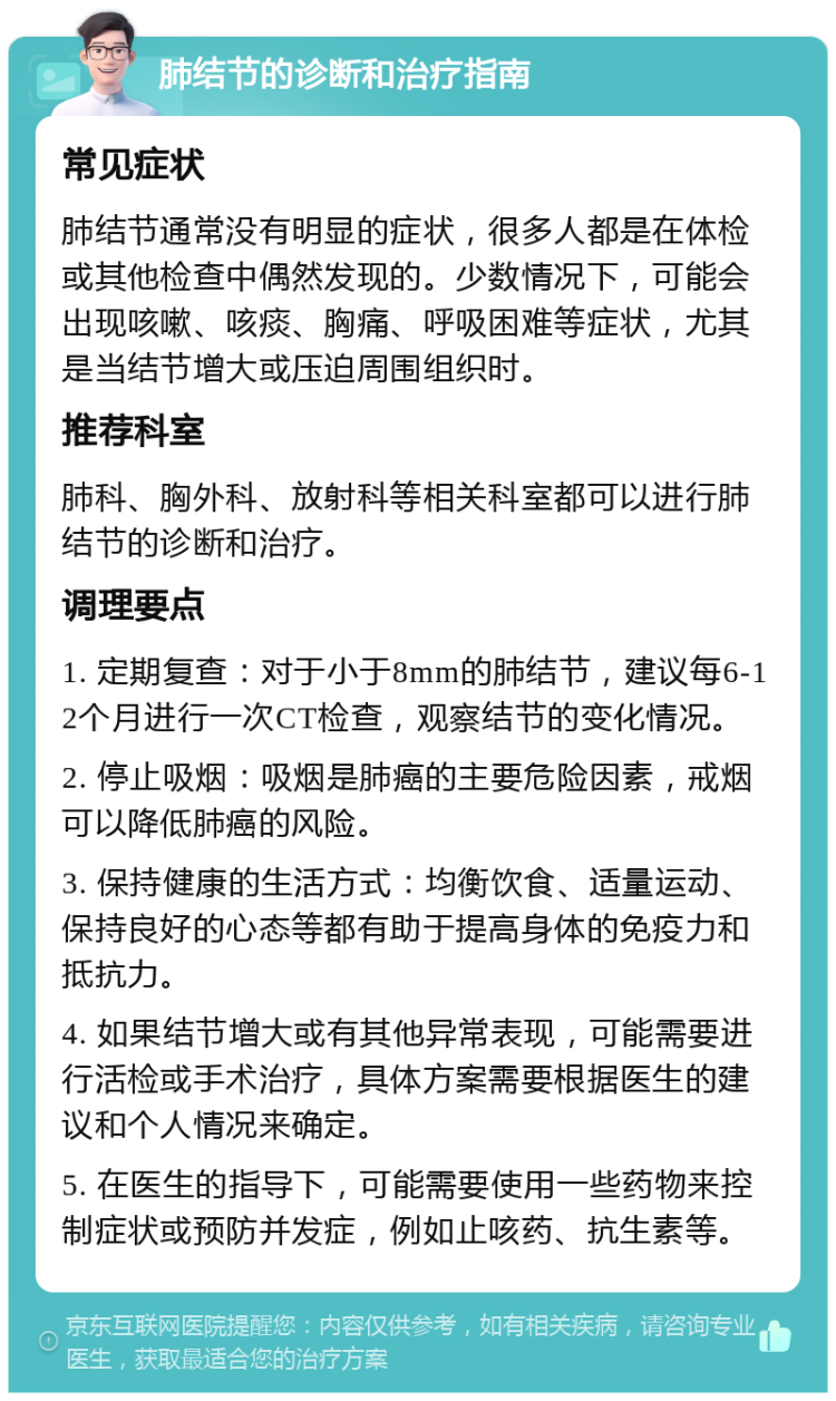 肺结节的诊断和治疗指南 常见症状 肺结节通常没有明显的症状，很多人都是在体检或其他检查中偶然发现的。少数情况下，可能会出现咳嗽、咳痰、胸痛、呼吸困难等症状，尤其是当结节增大或压迫周围组织时。 推荐科室 肺科、胸外科、放射科等相关科室都可以进行肺结节的诊断和治疗。 调理要点 1. 定期复查：对于小于8mm的肺结节，建议每6-12个月进行一次CT检查，观察结节的变化情况。 2. 停止吸烟：吸烟是肺癌的主要危险因素，戒烟可以降低肺癌的风险。 3. 保持健康的生活方式：均衡饮食、适量运动、保持良好的心态等都有助于提高身体的免疫力和抵抗力。 4. 如果结节增大或有其他异常表现，可能需要进行活检或手术治疗，具体方案需要根据医生的建议和个人情况来确定。 5. 在医生的指导下，可能需要使用一些药物来控制症状或预防并发症，例如止咳药、抗生素等。