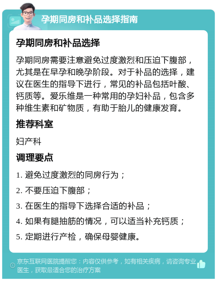 孕期同房和补品选择指南 孕期同房和补品选择 孕期同房需要注意避免过度激烈和压迫下腹部，尤其是在早孕和晚孕阶段。对于补品的选择，建议在医生的指导下进行，常见的补品包括叶酸、钙质等。爱乐维是一种常用的孕妇补品，包含多种维生素和矿物质，有助于胎儿的健康发育。 推荐科室 妇产科 调理要点 1. 避免过度激烈的同房行为； 2. 不要压迫下腹部； 3. 在医生的指导下选择合适的补品； 4. 如果有腿抽筋的情况，可以适当补充钙质； 5. 定期进行产检，确保母婴健康。